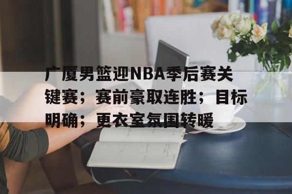 hth-广厦男篮迎NBA季后赛关键赛；赛前豪取连胜；目标明确；更衣室氛围转暖的简单介绍